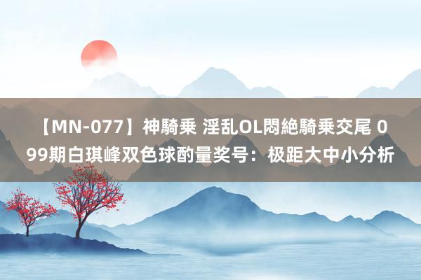 【MN-077】神騎乗 淫乱OL悶絶騎乗交尾 099期白琪峰双色球酌量奖号：极距大中小分析