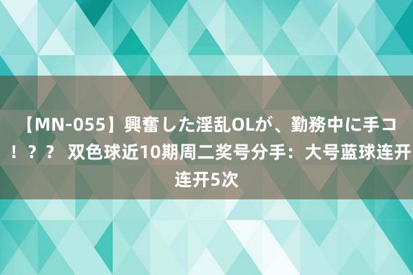 【MN-055】興奮した淫乱OLが、勤務中に手コキ！！？？ 双色球近10期周二奖号分手：大号蓝球连开5次