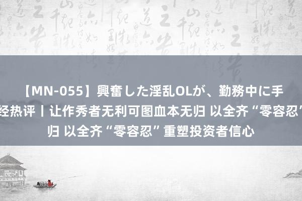 【MN-055】興奮した淫乱OLが、勤務中に手コキ！！？？ 每经热评丨让作秀者无利可图血本无归 以全齐“零容忍”重塑投资者信心