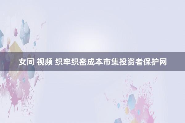 女同 视频 织牢织密成本市集投资者保护网