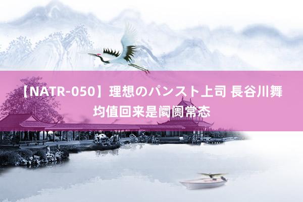 【NATR-050】理想のパンスト上司 長谷川舞 均值回来是阛阓常态