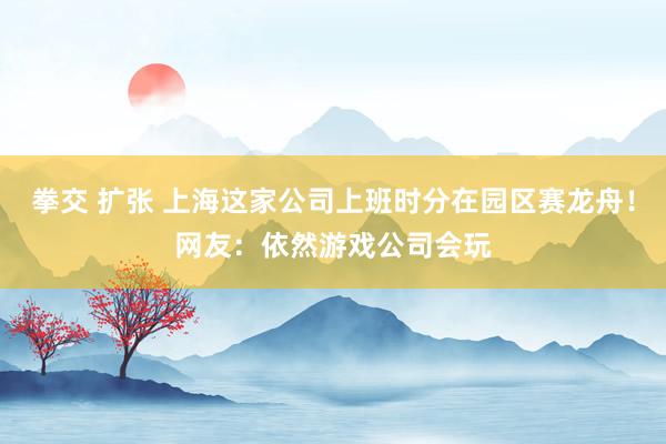 拳交 扩张 上海这家公司上班时分在园区赛龙舟！网友：依然游戏公司会玩