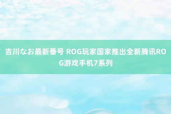 吉川なお最新番号 ROG玩家国家推出全新腾讯ROG游戏手机7系列