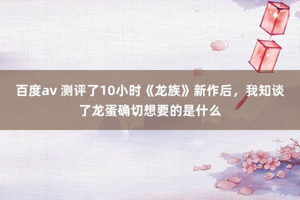 百度av 测评了10小时《龙族》新作后，我知谈了龙蛋确切想要的是什么