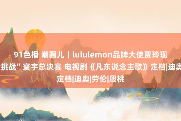 91色播 潮圈儿｜lululemon品牌大使贾玲现身“夏季乐挑战”寰宇总决赛 电视剧《凡东说念主歌》定档|迪奥|劳伦|殷桃