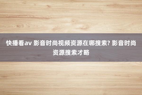 快播看av 影音时尚视频资源在哪搜索? 影音时尚资源搜索才略