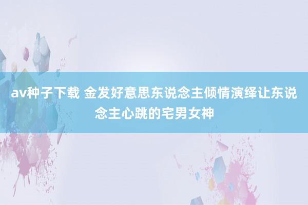 av种子下载 金发好意思东说念主倾情演绎让东说念主心跳的宅男女神