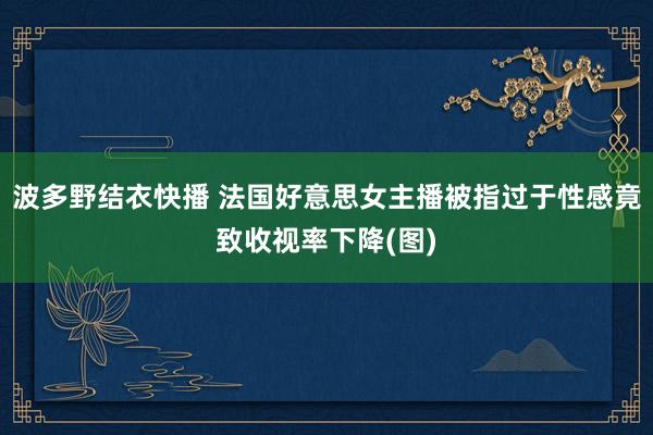 波多野结衣快播 法国好意思女主播被指过于性感竟致收视率下降(图)