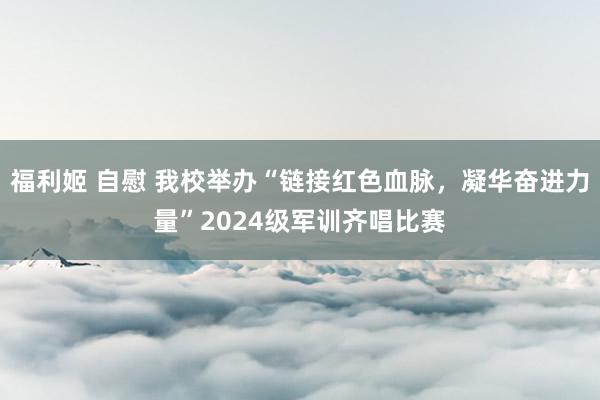 福利姬 自慰 我校举办“链接红色血脉，凝华奋进力量”2024级军训齐唱比赛