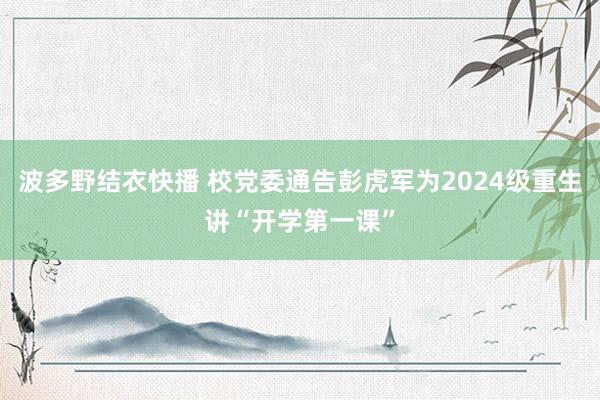 波多野结衣快播 校党委通告彭虎军为2024级重生讲“开学第一课”