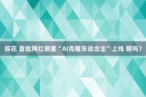 探花 首批网红明星“AI克隆东说念主”上线 聊吗？