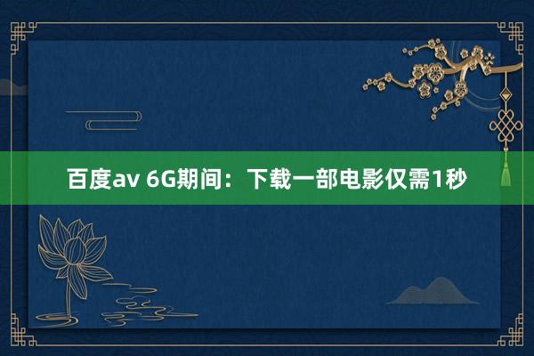 百度av 6G期间：下载一部电影仅需1秒