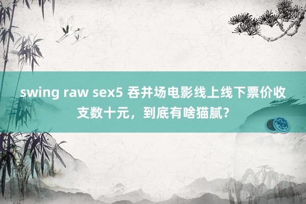 swing raw sex5 吞并场电影线上线下票价收支数十元，到底有啥猫腻？