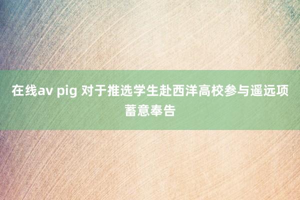 在线av pig 对于推选学生赴西洋高校参与遥远项蓄意奉告