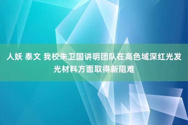 人妖 泰文 我校朱卫国讲明团队在高色域深红光发光材料方面取得新阻难