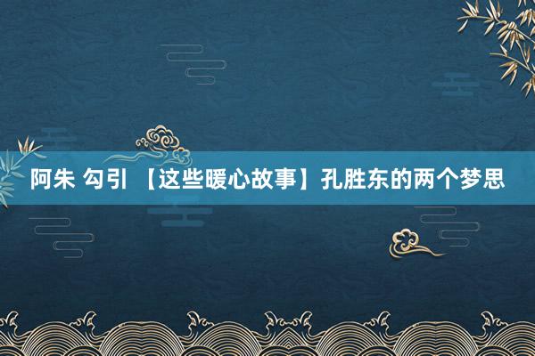 阿朱 勾引 【这些暖心故事】孔胜东的两个梦思