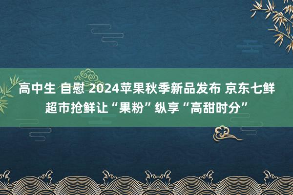 高中生 自慰 2024苹果秋季新品发布 京东七鲜超市抢鲜让“果粉”纵享“高甜时分”