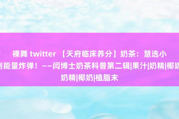 裸舞 twitter 【天府临床养分】奶茶：慧选小料，辩别能量炸弹！——闫博士奶茶科普第二辑|果汁|奶精|椰奶|植脂末