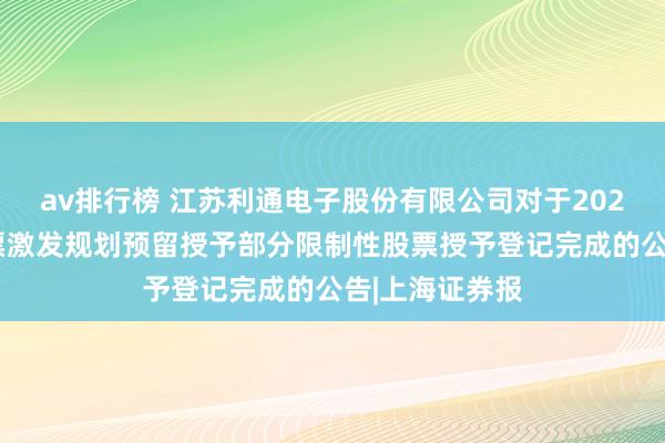 av排行榜 江苏利通电子股份有限公司对于2023年限制性股票激发规划预留授予部分限制性股票授予登记完成的公告|上海证券报