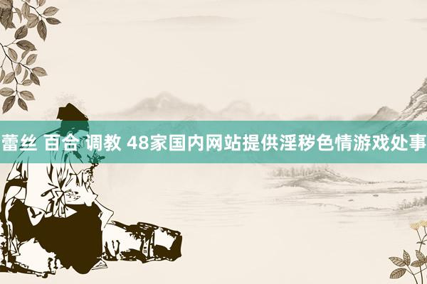 蕾丝 百合 调教 48家国内网站提供淫秽色情游戏处事