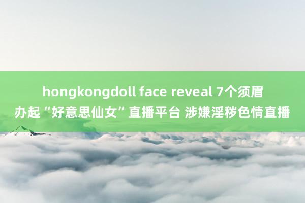 hongkongdoll face reveal 7个须眉办起“好意思仙女”直播平台 涉嫌淫秽色情直播