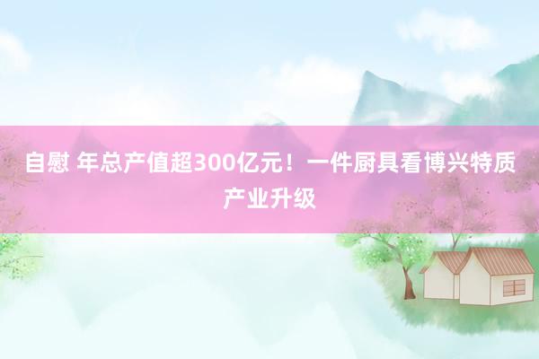 自慰 年总产值超300亿元！一件厨具看博兴特质产业升级